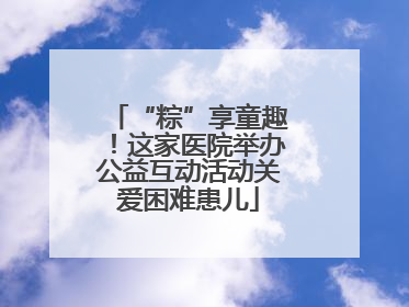 “粽”享童趣！这家医院举办公益互动活动关爱困难患儿