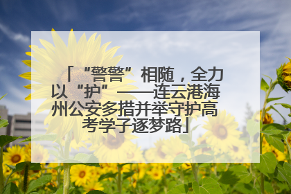 “警警”相随，全力以“护”——连云港海州公安多措并举守护高考学子逐梦路
