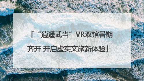“逍遥武当”VR双馆暑期齐开 开启虚实文旅新体验