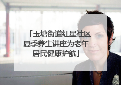 玉塘街道红星社区夏季养生讲座为老年居民健康护航