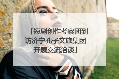 短剧创作考察团到访济宁孔子文旅集团开展交流洽谈