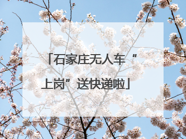 石家庄无人车“上岗”送快递啦
