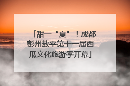 甜一“夏”！成都彭州敖平第十一届西瓜文化旅游季开幕