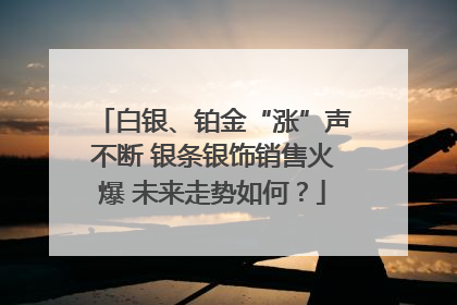 白银、铂金“涨”声不断 银条银饰销售火爆 未来走势如何？