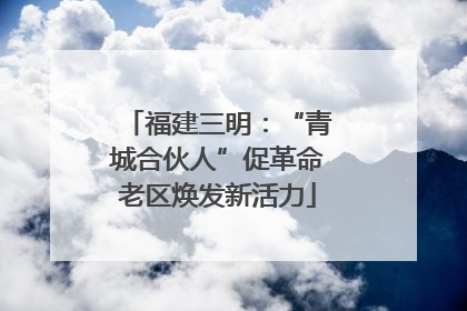 福建三明：“青城合伙人”促革命老区焕发新活力