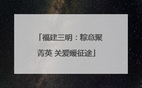 福建三明：粽意聚菁英 关爱暖征途