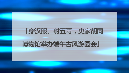 穿汉服、射五毒，史家胡同博物馆举办端午古风游园会