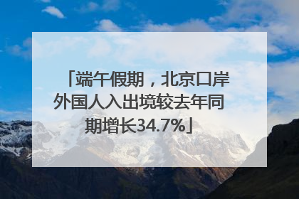 端午假期，北京口岸外国人入出境较去年同期增长34.7%