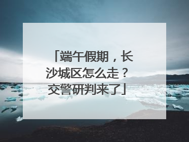端午假期，长沙城区怎么走？交警研判来了