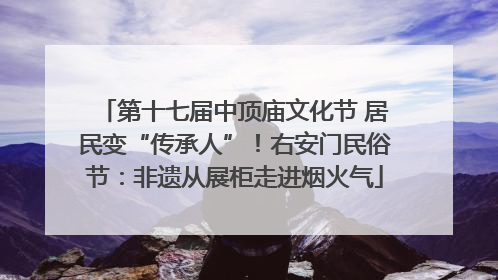第十七届中顶庙文化节 居民变“传承人”！右安门民俗节：非遗从展柜走进烟火气