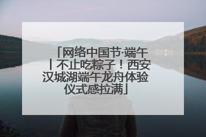 网络中国节·端午丨不止吃粽子！西安汉城湖端午龙舟体验仪式感拉满