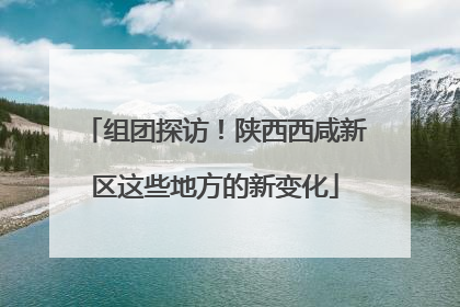 组团探访！陕西西咸新区这些地方的新变化