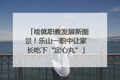 绘就职教发展新图景！乐山一职中让家长吃下“定心丸”