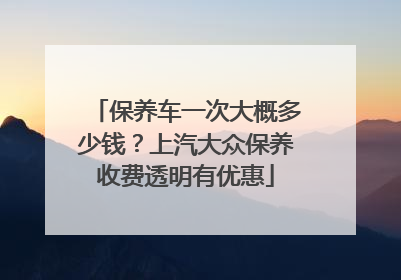 保养车一次大概多少钱？上汽大众保养收费透明有优惠