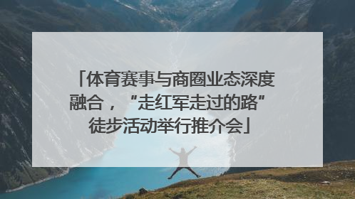 体育赛事与商圈业态深度融合，“走红军走过的路” 徒步活动举行推介会