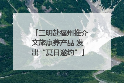 三明赴福州推介文旅康养产品 发出“夏日邀约”
