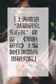 上海推进“基础研究先行区”建设，《细胞研究》主编卸任加盟尚思研究院