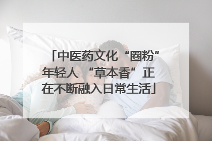 中医药文化“圈粉”年轻人 “草本香”正在不断融入日常生活