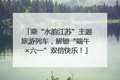 乘“水韵江苏”主题旅游列车，解锁“端午×六一”双倍快乐！