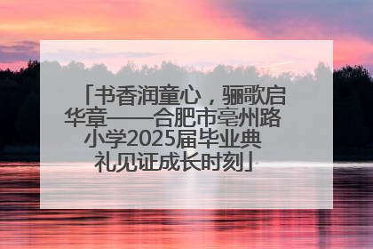 书香润童心，骊歌启华章——合肥市亳州路小学2025届毕业典礼见证成长时刻