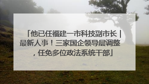 他已任福建一市科技副市长｜最新人事！三家国企领导层调整，任免多位政法系统干部