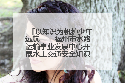 以知识为帆护少年远航——福州市水路运输事业发展中心开展水上交通安全知识进校园活动