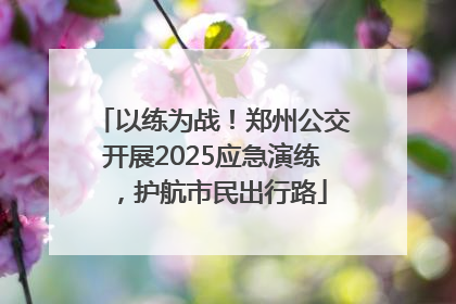 以练为战！郑州公交开展2025应急演练，护航市民出行路