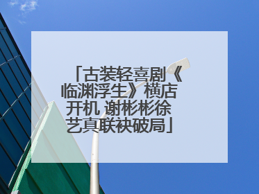 古装轻喜剧《临渊浮生》横店开机 谢彬彬徐艺真联袂破局