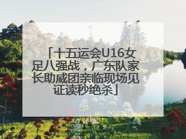 十五运会U16女足八强战，广东队家长助威团亲临现场见证读秒绝杀