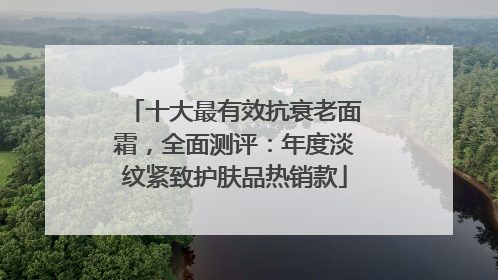 十大最有效抗衰老面霜，全面测评：年度淡纹紧致护肤品热销款