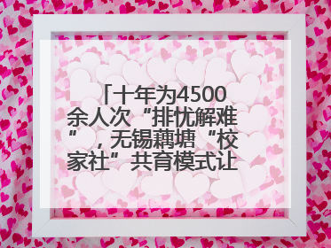 十年为4500余人次“排忧解难”，无锡藕塘“校家社”共育模式让家长受惠