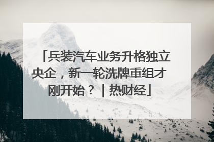 兵装汽车业务升格独立央企，新一轮洗牌重组才刚开始？｜热财经