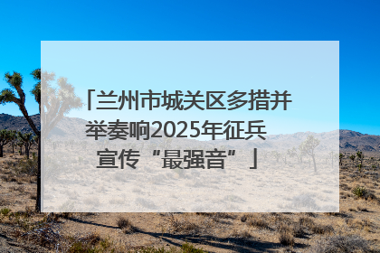 兰州市城关区多措并举奏响2025年征兵宣传“最强音”