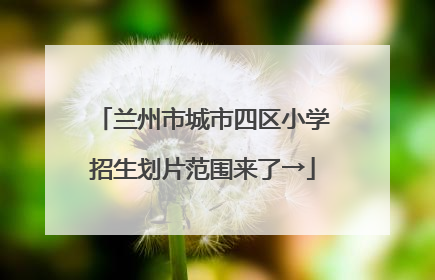 兰州市城市四区小学招生划片范围来了→