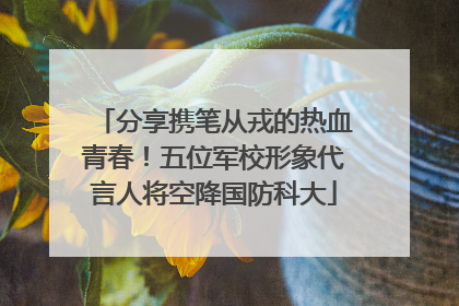 分享携笔从戎的热血青春！五位军校形象代言人将空降国防科大