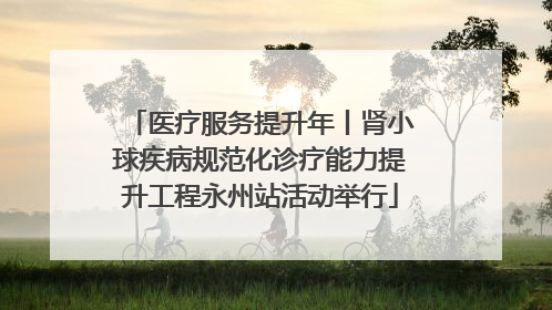 医疗服务提升年丨肾小球疾病规范化诊疗能力提升工程永州站活动举行