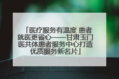 医疗服务有温度 患者就医更省心——甘肃玉门医共体患者服务中心打造优质服务新名片