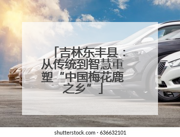 吉林东丰县：从传统到智慧重塑“中国梅花鹿之乡”