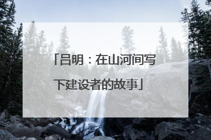 吕明：在山河间写下建设者的故事