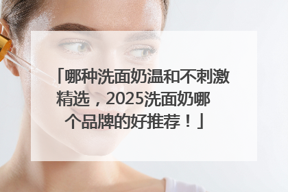 哪种洗面奶温和不刺激精选，2025洗面奶哪个品牌的好推荐！