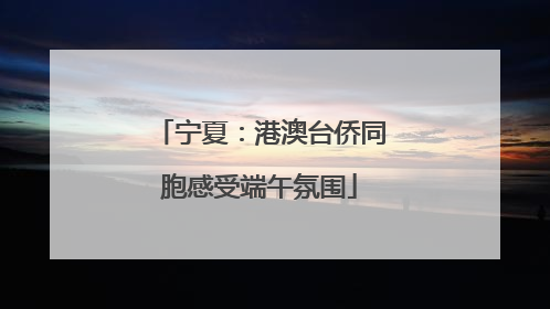 宁夏：港澳台侨同胞感受端午氛围