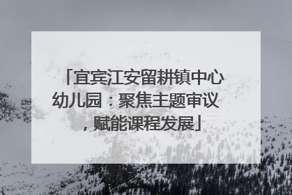 宜宾江安留耕镇中心幼儿园：聚焦主题审议，赋能课程发展