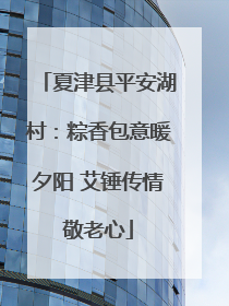 夏津县平安湖村：粽香包意暖夕阳 艾锤传情敬老心