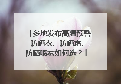 多地发布高温预警 防晒衣、防晒霜、防晒喷雾如何选？