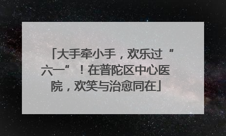 大手牵小手，欢乐过“六一”！在普陀区中心医院，欢笑与治愈同在