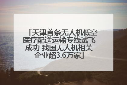天津首条无人机低空医疗配送运输专线试飞成功 我国无人机相关企业超3.6万家