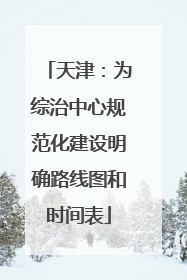 天津：为综治中心规范化建设明确路线图和时间表