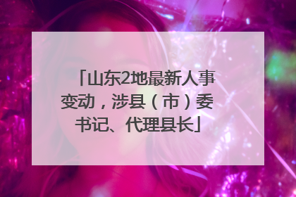 山东2地最新人事变动，涉县（市）委书记、代理县长