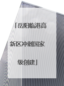 岳阳临港高新区冲刺国家级创建