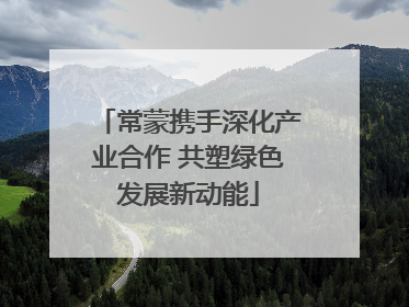 常蒙携手深化产业合作 共塑绿色发展新动能